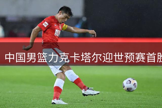 中国男篮力克卡塔尔迎世预赛首胜 两大利好提振士气